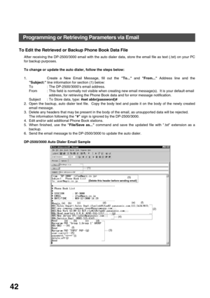 Page 42INSTALLING YOUR MACHINE
42
To Edit the Retrieved or Backup Phone Book Data File
After receiving the DP-2500/3000 email with the auto dialer data, store the email file as text (.txt) on your PC
for backup purposes.  
To change or update the auto dialer, follow the steps below:
1. Create a New Email Message, fill out the To... and From... Address line and the
Subject: line information for section (1) below:
To : The DP-2500/3000’s email address.
From  : This field is normally not visible when creating new...