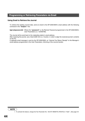 Page 44INSTALLING YOUR MACHINE
44
Using Email to Retrieve the Journal
To retrieve the existing Journal data, send an email to the DP-2500/3000’s email address with the following
command in the Subject: line: 
#get jnl(password)#: Where the password is, the Remote Password programmed in the DP-2500/3000’s
User Parameters (i.e. 123456789).  
The Journal will be send back to the originating station’s email address.  
After receiving the journal, use a fixed width font (i.e. Courier), in order to align the received...