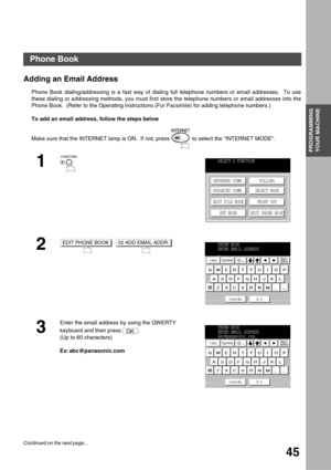 Page 45PROGRAMMING 
YOUR MACHINE
45
Programming Your Machine
Phone Book
Adding an Email Address
Phone Book dialing/addressing is a fast way of dialing full telephone numbers or email addresses.  To use
these dialing or addressing methods, you must first store the telephone numbers or email addresses into the
Phone Book.  (Refer to the Operating Instructions (For Facsimile) for adding telephone numbers.)
To add an email address, follow the steps below
Make sure that the INTERNET lamp is ON.  If not, press   to...