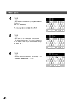 Page 46PROGRAMMING YOUR MACHINE
46
4
Then enter the station name by using the QWERTY 
keyboard.
(Up to 15 characters)
Ex:  
5
Then enter the key name (up to 10 characters) .
 (By default, the key name is the first 10 characters 
of the station’s name.  If you do not want to change 
it, press  .)
6
To record another email address, repeat Steps 3 to 6.
To return to standby, press  .
OK
SALESSPACEEPTD
PHONE BOOK
ENTER NAME
SALES DEPT
Caps
Space CANCEL
OK
SymbolsBack
space
OK
OK
PHONE BOOK
ENTER KEY NAME
SALES...