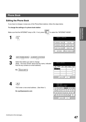 Page 47PROGRAMMING YOUR MACHINE
PROGRAMMING 
YOUR MACHINE
47
Editing the Phone Book
If you have to change or erase any of the Phone Book stations, follow the steps below.
To change the settings of a phone book station
Make sure that the INTERNET lamp is ON.  If not, press   to select the INTERNET MODE.
1
2
  
3
Select the station you wish to change.
(Note:  The word Email above the key name, indicates 
that the key contains an email address)
Ex:
4
Then enter a new email address.  (See Note 1)
Ex:...