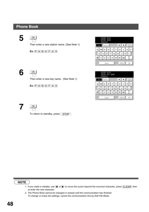 Page 48PROGRAMMING YOUR MACHINE
48
 (see Note 1)
 (see Note 2)
5
Then enter a new station name. (See Note 1)
Ex:
6
Then enter a new key name.  (See Note 1)
Ex:
7
To return to standby, press  .
NOTE
1. If you make a mistake, use   or   to move the cursor beyond the incorrect character, press   then 
re-enter the new character.
2. The Phone Book cannot be changed or erased until the communication has finished. 
To change or erase the settings, cancel the communication first by Edit File Mode.
OK
PANAFAX
PHONE...