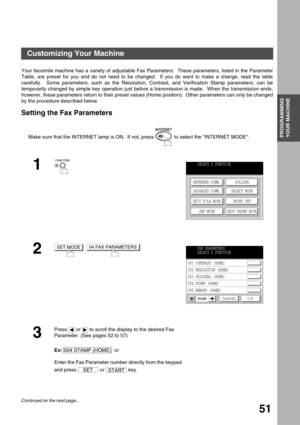 Page 51PROGRAMMING YOUR MACHINE
PROGRAMMING 
YOUR MACHINE
51
Customizing Your Machine
Your facsimile machine has a variety of adjustable Fax Parameters.  These parameters, listed in the Parameter
Table, are preset for you and do not need to be changed.  If you do want to make a change, read the table
carefully.  Some parameters, such as the Resolution, Contrast, and Verification Stamp parameters, can be
temporarily changed by simple key operation just before a transmission is made.  When the transmission ends,...