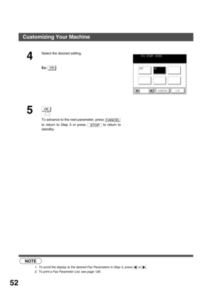 Page 52PROGRAMMING YOUR MACHINE
52
  (see Note 1)  (see Note 2)
4
Select the desired setting.
Ex:
5
To advance to the next parameter, press 
to return to Step 3 or press   to return to
standby.
NOTE
1. To scroll the display to the desired Fax Parameters in Step 3, press   or  .
2. To print a Fax Parameter List, see page 126.
ON
004 STAMP (HOME)
ON
CANCEL O K
OFF
OK
CANCEL
STOP
Customizing Your Machine 