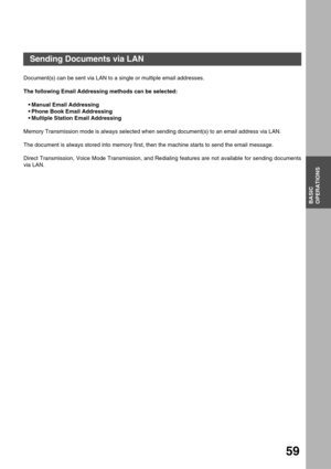 Page 59BASIC
OPERATIONS
59
Basic Operations
Sending Documents via LAN
Document(s) can be sent via LAN to a single or multiple email addresses.
The following Email Addressing methods can be selected:
Manual Email Addressing
Phone Book Email Addressing
Multiple Station Email Addressing
Memory Transmission mode is always selected when sending document(s) to an email address via LAN.
The document is always stored into memory first, then the machine starts to send the email message.  
Direct Transmission, Voice...