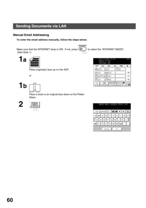 Page 60BASIC OPERATIONS
60
Manual Email Addressing
To enter the email address manually, follow the steps below.  
Make sure that the INTERNET lamp is ON.  If not, press   to select the INTERNET MODE. 
 (See Note 1)
1a
Place original(s) face up on the ADF.
or
1b
Place a book or an original face down on the Platen 
Glass.
2
OCT-12-2000 15:00            00%
READY TO FAX
ORIGINAL SET
JOB
STATUSMEMORY XMTORIGINALLIGHTER DARKER
1/1
AMERICA ASIA CHINA
AFRICA BERLIN
ANTARCTICA BRAZIL
APOLLO CANADA           
KEYBOARD...