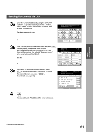 Page 61BASIC OPERATIONS
BASIC
OPERATIONS
61
3a
Enter the full email address by using the QWERTY 
keyboard.  (Up to 60 digits) If you make a mistake, 
press CLEAR to erase the incorrect character then 
re-enter a correct one.
Ex: abc@panasonic.com
or
3b
Enter the User portion of the email address and press  , 
the machine will complete the email address
with the Default Domain preprogrammed in the User 
(Internet) Parameters.  (i.e. will add @panasonic.com
to the email address) (See Note 4)
Ex: abc
or
3c
If you...