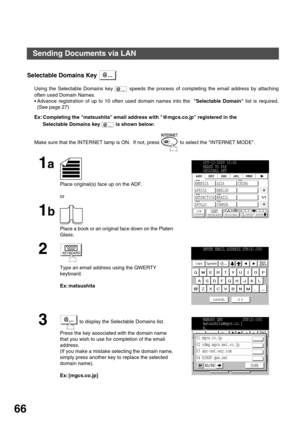 Page 66BASIC OPERATIONS
66
Selectable Domains Key 
Using the Selectable Domains key   speeds the process of completing the email address by attaching
often used Domain Names.
Advance registration of up to 10 often used domain names into the  Selectable Domain list is required.
(See page 27)
Ex: Completing the matsushita email address with @mgcs.co.jp registered in the 
Selectable Domains key   is shown below:
Make sure that the INTERNET lamp is ON.  If not, press   to select the INTERNET MODE.
1a
Place...