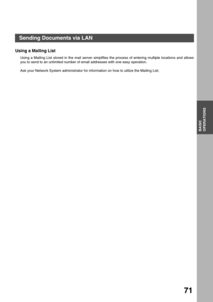 Page 71BASIC OPERATIONS
BASIC
OPERATIONS
71
Using a Mailing List
Using a Mailing List stored in the mail server simplifies the process of entering multiple locations and allows
you to send to an unlimited number of email addresses with one easy operation.
Ask your Network System administrator for information on how to utilize the Mailing List.
Sending Documents via LAN 
