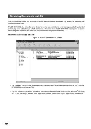 Page 72BASIC OPERATIONS
72
Receiving Documents via LAN
The DP-2500/3000 offers you a choice to receive Fax documents unattended (by default) or manually over
regular telephone lines.
The DP-2500/3000 also offers the same choice to receive and print Internet email messages via LAN unattended
or manually when subscribing to a POP mail server.  However, when the DP-2500/3000 is configured to receive
email using SMTP protocol, the email can only be received and printed unattended.
Internet Fax Received on a PC...
