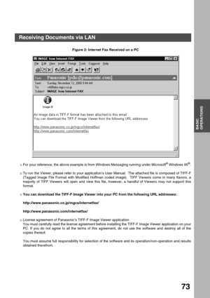Page 73BASIC OPERATIONS
BASIC
OPERATIONS
73
Figure 2: Internet Fax Received on a PC
nFor your reference, the above example is from Windows Messaging running under Microsoft
® Windows 95®.
nTo run the Viewer, please refer to your application’s User Manual.  The attached file is composed of TIFF-F
(Tagged Image File Format with Modified Hoffman coded image).  TIFF Viewers come in many flavors, a
majority of TIFF Viewers will open and view this file, however, a handful of Viewers may not support this
format.
nYou...