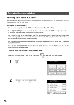 Page 74BASIC OPERATIONS
74
Retrieving Email from a POP Server
The DP-2500/3000 offers a choice to retrieve and print Internet email messages via LAN unattended or manually
when subscribing to a POP mail server.
Setting the POP Parameters
Set the parameters pertinent to the POP server (Fax Parameters Nos. 146 to 149).
No. 146 (POP TIMER): Enter the interval to check and retrieve email from the POP server (0 to 60 minutes).  
If 0 minutes is entered, the POP server is not checked for mail.
No. 147 (AUTO POP RCV):...