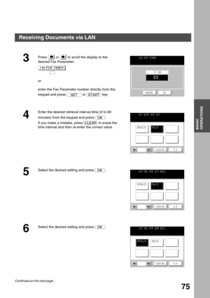 Page 75BASIC OPERATIONS
BASIC
OPERATIONS
75
3Press   or   to scroll the display to the 
desired Fax Parameter.
or
enter the Fax Parameter number directly from the 
keypad and press   or   key.
4
Enter the desired retrieval interval time (0 to 60 
minutes) from the keypad and press  .
If you make a mistake, press   to erase the 
time interval and then re-enter the correct value.
5
Select the desired setting and press  .
6
Select the desired setting and press  .
146 POP TIMER
SETSTART
146 POP TIMER
CANCEL OK
OK...