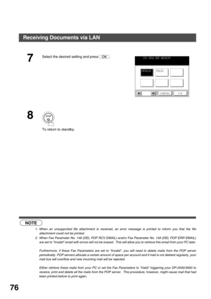 Page 76BASIC OPERATIONS
76
 (see Note 1)  (see Note 2)
7
Select the desired setting and press  .
8
To return to standby.
NOTE
1. When an unsupported file attachment is received, an error message is printed to inform you that the file
attachment could not be printed.
2. When Fax Parameter No. 148 (DEL POP RCV EMAIL) and/or Fax Parameter No. 149 (DEL POP ERR EMAIL)
are set to Invalid email with errors will not be erased.  This will allow you to retrieve this email from your PC later.
Furthermore, if these Fax...