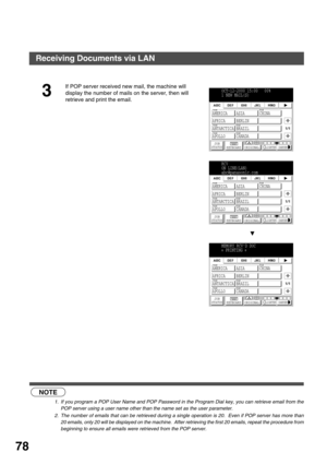 Page 78BASIC OPERATIONS
78
 (see Note 1)  (see Note 2)
3
If POP server received new mail, the machine will 
display the number of mails on the server, then will 
retrieve and print the email.
NOTE
1. If you program a POP User Name and POP Password in the Program Dial key, you can retrieve email from the
POP server using a user name other than the name set as the user parameter.
2. The number of emails that can be retrieved during a single operation is 20.  Even if POP server has more than
20 emails, only 20...
