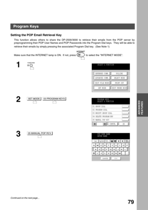 Page 79ADVANCED
FEATURES
79
Advanced Features
Program Keys
Setting the POP Email Retrieval Key
This function allows others to share the DP-2500/3000 to retrieve their emails from the POP server by
preprogramming their POP User Names and POP Passwords into the Program Dial keys.  They will be able to
retrieve their emails by simply pressing the associated Program Dial key.  (See Note 1) (see Note 1)
Make sure that the INTERNET lamp is ON.  If not, press   to select the INTERNET MODE.
1
2
 
3
SELECT A FUNCTION...