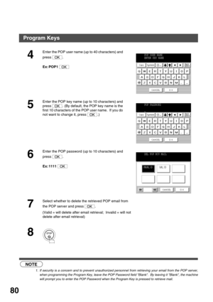 Page 80ADVANCED FEATURES
80
NOTE
1. If security is a concern and to prevent unauthorized personnel from retrieving your email from the POP server,
when programming the Program Key, leave the POP Password field Blank.  By leaving it Blank, the machine
will prompt you to enter the POP Password when the Program Key is pressed to retrieve mail.
4
Enter the POP user name (up to 40 characters) and 
press .
Ex: POP1 
5
Enter the POP key name (up to 10 characters) and 
press  . (By default, the POP key name is the...
