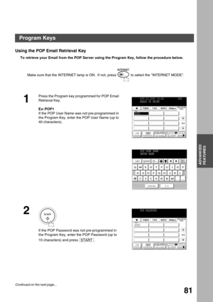 Page 81ADVANCED FEATURES
ADVANCED
FEATURES
81
Using the POP Email Retrieval Key
To retrieve your Email from the POP Server using the Program Key, follow the procedure below.  
Make sure that the INTERNET lamp is ON.  If not, press   to select the INTERNET MODE.
1
Press the Program key programmed for POP Email 
Retrieval Key.
Ex: POP1
If the POP User Name was not pre-programmed in 
the Program Key, enter the POP User Name (up to 
40 characters).
2
If the POP Password was not pre-programmed in 
the Program Key,...