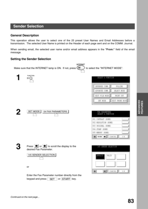 Page 83ADVANCED FEATURES
ADVANCED
FEATURES
83
Sender Selection
General Description
This operation allows the user to select one of the 25 preset User Names and Email Addresses before a
transmission.  The selected User Name is printed on the Header of each page sent and on the COMM. Journal.
When sending email, the selected user name and/or email address appears in the From: field of the email
message.
Setting the Sender Selection
Make sure that the INTERNET lamp is ON.  If not, press   to select the INTERNET...