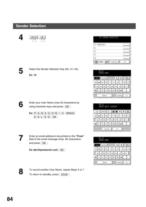 Page 84ADVANCED FEATURES
84
4 
5
Select the Sender Selection Key (No. 01~24).
Ex:  01
6
Enter your User Name (max 25 characters) by 
using character keys and press  .
Ex:  
 
7
Enter an email address to be printed on the From 
field of the email message (max. 60 characters) 
and press  .
Ex: abc@panasonic.com 
8
To record another User Name, repeat Steps 5 to 7.
To return to standby, press  .
VALIDOK145 SENDER SELECTION
00 PANASONIC
01 
02 
03 
04
CANCEL O K01/05
NO.01
ENTER NAME
_
OK
PANASONICSPACE
SALESOK...