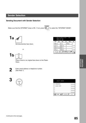 Page 85ADVANCED FEATURES
ADVANCED
FEATURES
85
Sending Document with Sender Selection
Make sure that the INTERNET lamp is ON.  If not, press   to select the INTERNET MODE.
1a
 
Set document(s) face down.
or
1b
Place a book or an original face down on the Platen 
Glass.
2
Enter email address or telephone number. 
(See Note 1)
3
OCT-12-2000 15:00    00%
READY TO FAX
ORIGINAL SET
AMERICA ASIA CHINA
AFRICA BERLIN
ANTARCTICA BRAZIL
APOLLO
JOB
STATUSMEMORY XMTKEYBOARD ORIGINALLIGHTER DARKER
CANADA
1/1
EmailEmail...