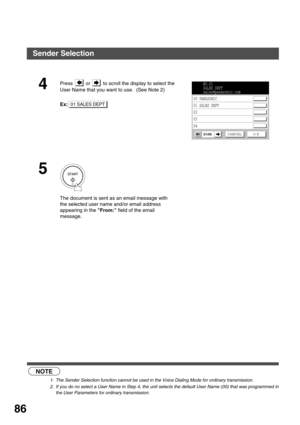 Page 86ADVANCED FEATURES
86
 (see Note 1)  (see Note 2) 
4Press   or   to scroll the display to select the 
User Name that you want to use.  (See Note 2) 
Ex:
5
The document is sent as an email message with 
the selected user name and/or email address 
appearing in the From: field of the email 
message.
NOTE
1. The Sender Selection function cannot be used in the Voice Dialing Mode for ordinary transmission.
2. If you do no select a User Name in Step 4, the unit selects the default User Name (00) that was...