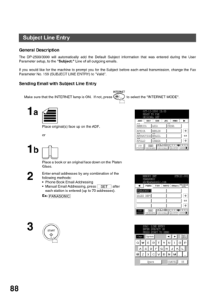 Page 88ADVANCED FEATURES
88
Subject Line Entry
General Description
The DP-2500/3000 will automatically add the Default Subject information that was entered during the User
Parameter setup, to the Subject: Line of all outgoing emails.
If you would like for the machine to prompt you for the Subject before each email transmission, change the Fax
Parameter No. 159 (SUBJECT LINE ENTRY) to Valid.
Sending Email with Subject Line Entry
Make sure that the INTERNET lamp is ON.  If not, press   to select the INTERNET...