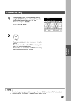 Page 89ADVANCED FEATURES
ADVANCED
FEATURES
89
 (see Note 1)         (see Note 2)
4
Enter the Subject (max. 40 characters and digits) by 
using the QWERTY keyboard and keypad.  To use the 
Default Subject pre-programmed in the User 
Parameter, just press  .
Ex: FAX From Mr. Jones
5
The document(s) begin to store into memory with a file
number.  
Then starts connecting to the LAN immediately after
storing the first page. (See Note 2)
While sending the document(s) via LAN, the remaining
page(s) continue to store...