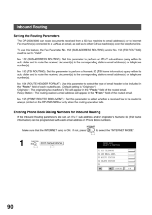 Page 90ADVANCED FEATURES
90
Inbound Routing
Setting the Routing Parameters
The DP-2500/3000 can route documents received from a G3 fax machine to email address(s) or to Internet
Fax machine(s) connected to a LAN as an email, as well as to other G3 fax machine(s) over the telephone line.
To use this feature, the Fax Parameter No. 152 (SUB-ADDRESS ROUTING) and/or No. 153 (TSI ROUTING)
must be set to Valid.
No. 152 (SUB-ADDRESS ROUTING): Set this parameter to perform an ITU-T sub-address query within its
auto...