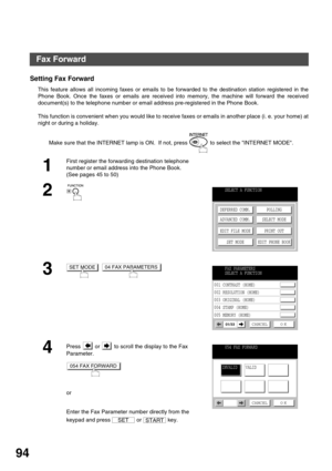 Page 94ADVANCED FEATURES
94
Fax Forward
Setting Fax Forward
This feature allows all incoming faxes or emails to be forwarded to the destination station registered in the
Phone Book. Once the faxes or emails are received into memory, the machine will forward the received
document(s) to the telephone number or email address pre-registered in the Phone Book.
This function is convenient when you would like to receive faxes or emails in another place (i. e. your home) at
night or during a holiday.
Make sure that the...