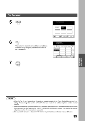 Page 95ADVANCED FEATURES
ADVANCED
FEATURES
95
 (see Note 1) (see Note 2) (see Note 3)
5
6
Then enter the station to forward the received faxes 
or emails to, by assigning a destination station in 
the Phone Book.
7
NOTE
1. When the Fax Forward feature is set, the assigned forwarding station in the Phone Book will be restricted from
editing. Please change this function to Invalid when you would like to edit the telephone number or email
address.
2. If the communication to transfer a received fax or email fails,...