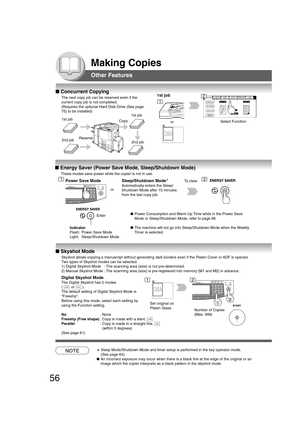 Page 5656
Making Copies
Other Features
■ Concurrent Copying
The next copy job can be reserved even if the
current copy job is not completed.
(Requires the optional Hard Disk Drive (See page
75) to be installed)
1st job1st job
2nd jobReserve
Copy
2nd job
1st job
orSelect Function
■ Energy Saver (Power Save Mode, Sleep/Shutdown Mode)
■ Skyshot Mode
Skyshot allows copying a manuscript without generating dark borders even if the Platen Cover or ADF is opened.
Two types of Skyshot modes can be selected:
1) Digital...