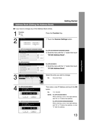 Page 13Getting Started
13
Getting Started
Address Book (Editing the Address Book)
If you have to change any of the Address Book entries.
1
Press the Function Key.
2
Touch the Scanner Settings button.
For DP-3510/3520/4510/4520/6010/6020
Scroll the menu with the     button then touch
06 Edit Address Book.
For DP-2310/3010
Scroll the menu with the     button then touch
07 Edit Address Book.
3
Select the entry you wish to change.
Ex:Document Save Function
1
2
4
Then enter a new IP Address and touch the OK
button....