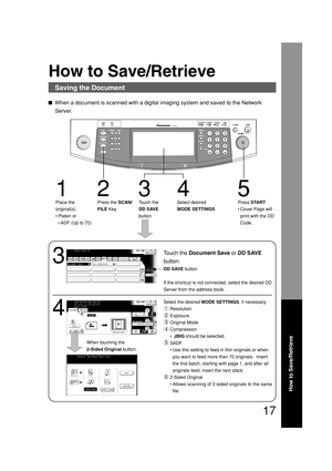 Page 17How to Save/Retrieve
17
How to Save/Retrieve
Saving the Document
When a document is scanned with a digital imaging system and saved to the Network
Server.
3
Touch the Document Save or DD SAVE
button.
4
Select the desired MODE SETTINGS, if necessary.
Resolution
Exposure
Original Mode
Compression
• JBIG should be selected.
SADF
•Use this setting to feed in thin originals or when
you want to feed more than 70 originals.  Insert
the first batch, starting with page 1, and after all
originals feed, insert the...