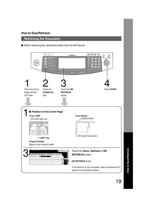 Page 19How to Save/Retrieve
19
How to Save/Retrieve
Retrieving the Document
When retrieving the saved document from the DD Server.
123 4
Place the Cover
Page with the
DD CodePress the
SCAN/FILE
KeyTouch the DD
RETRIEVE
buttonPress START
1
Position of the Cover Page
3
Touch the Docu. Retrieve or DD
RETRIEVE button
From i-ADF From Platen
DD Code (face up)
i-ADF Tray
Original Guides
Adjust to the original’s widthOriginal Guide
DD Code (face down)
DD RETRIEVE button
If the shortcut is not connected, select the...