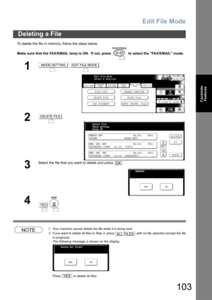 Page 103Edit File Mode
103
Facsimile
Features
To delete the file in memory, follow the steps below.
Make sure that the FAX/EMAIL lamp is ON.  If not, press   to select the FAX/EMAIL mode.
NOTE1. Your machine cannot delete the file while it is being sent.
2. If you want to delete all files in Step 3, press   with no file selected (except the file
in progress).
The following message is shown on the display.
Press   to delete all files. 
Deleting a File
1 
2
3
Select the file that you want to delete and press  .
4...