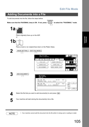 Page 105Edit File Mode
105
Facsimile
Features
To add documents into the file, follow the steps bellow.
Make sure that the FAX/EMAIL lamp is ON.  If not, press   to select the FAX/EMAIL mode.
NOTE1. Your machine cannot add the document into the file while it is being sent or waiting to redial.
Adding Documents into a File
1a
Place original(s) face up on the ADF.
or
1b
Place a book or an original face down on the Platen Glass.
2 
3
4
Select the file that you want to add document(s) to and press  .
5
Your machine...