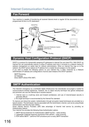 Page 116Internet Communication Features
116
Your machine is capable of transferring all received Internet email or regular G3 fax documents to a pre-
programmed G3 fax or a PC destination.
DHCP is a protocol for dynamically assigning IP addresses to Internet Fax and client PCs. With DHCP, an
Internet Fax can automatically acquire a unique IP address each time it connects to a network making IP
address management an easier task for network administrators. When an Internet Fax logs on to the
network, the DHCP...