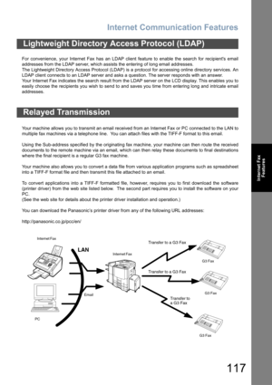 Page 117Internet Communication Features
117
Internet Fax
Features
For convenience, your Internet Fax has an LDAP client feature to enable the search for recipients email
addresses from the LDAP server, which assists the entering of long email addresses.
The Lightweight Directory Access Protocol (LDAP) is a protocol for accessing online directory services. An
LDAP client connects to an LDAP server and asks a question. The server responds with an answer. 
Your Internet Fax indicates the search result from the LDAP...