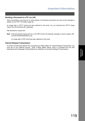 Page 119Important Information
119
Internet Fax
Features
Sending a Document to a PC via LAN
When transmitting a document to an email address, the following instructions are sent as text message in
addition to the TIFF-F formatted image file.
An Image data in TIFF-F format has been attached to this email. You can download the TIFF-F Image
Viewer from the following URL addresses:
http://panasonic.co.jp/pcc/en/
Note:If the document(s) being sent are in the PDF format, the following message is shown instead. (DP-...