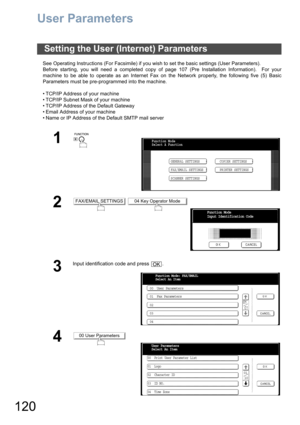 Page 120120
User Parameters
See Operating Instructions (For Facsimile) if you wish to set the basic settings (User Parameters).
Before starting, you will need a completed copy of page 107 (Pre Installation Information).  For your
machine to be able to operate as an Internet Fax on the Network properly, the following five (5) Basic
Parameters must be pre-programmed into the machine.
• TCP/IP Address of your machine
• TCP/IP Subnet Mask of your machine
• TCP/IP Address of the Default Gateway
• Email Address of...