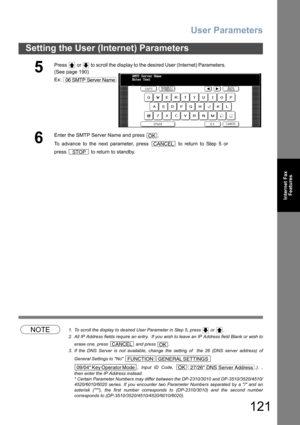 Page 121User Parameters
121
Setting the User (Internet) Parameters
Internet Fax
Features
NOTE1. To scroll the display to desired User Parameter in Step 5, press   or  .
2. All IP Address fields require an entry.  If you wish to leave an IP Address field Blank or wish to
erase one, press   and press  .
3. If the DNS Server is not available, change the setting of  the 26 (DNS server address) of
General Settings to No 
, Input ID Code,  .). ,
then enter the IP Address instead.
* Certain Parameter Numbers may differ...