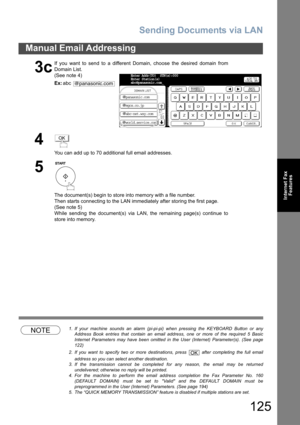 Page 125Sending Documents via LAN
125
Manual Email Addressing
Internet Fax
Features
NOTE1. If your machine sounds an alarm (pi-pi-pi) when pressing the KEYBOARD Button or any
Address Book entries that contain an email address, one or more of the required 5 Basic
Internet Parameters may have been omitted in the User (Internet) Parameter(s). (See page
122)
2. If you want to specify two or more destinations, press   after completing the full email
address so you can select another destination.  
3. If the...
