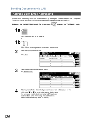 Page 126Sending Documents via LAN
126
Address Book Addressing allows you to send email(s) by entering the full email address with a single key.
To use this method, you must first preprogram the email addresses into the Address Book.
Make sure that the FAX/EMAIL lamp is ON.  If not, press   to select the FAX/EMAIL mode.
Address Book Email Addressing
1a
Place original(s) face up on the ADF.
or
1b
Place a book or an original face down on the Platen Glass.
2
Press the appropriate Index Tab.
Ex:
3
Press the key name...
