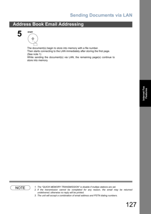 Page 127Sending Documents via LAN
127
Address Book Email Addressing
Internet Fax
Features
NOTE1. The “QUICK MEMORY TRANSMISSION” is disable if multipe stations are set.
2. If the transmission cannot be completed for any reason, the email may be returned
undelivered; otherwise no reply will be printed.
3. The unit will accept a combination of email address and PSTN dialing numbers.
5
The document(s) begin to store into memory with a file number.  
Then starts connecting to the LAN immediately after storing the...