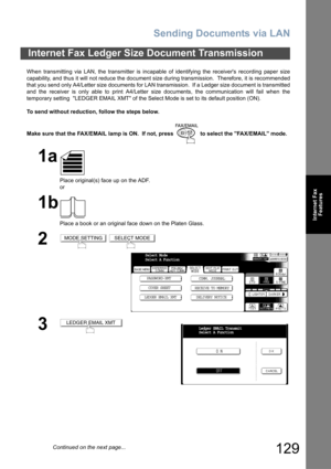 Page 129Sending Documents via LAN
129
Internet Fax
Features
When transmitting via LAN, the transmitter is incapable of identifying the receivers recording paper size
capability, and thus it will not reduce the document size during transmission.  Therefore, it is recommended
that you send only A4/Letter size documents for LAN transmission.  If a Ledger size document is transmitted
and the receiver is only able to print A4/Letter size documents, the communication will fail when the
temporary setting  LEDGER EMAIL...