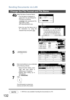 Page 132Sending Documents via LAN
132
Change the File Format and File Name
NOTE1. PDF file is only available if sending the document(s) to a PC.
4b
Sel ect File  Name  (C usto mer  N ame)
• The File Name is displayed on  upper LCD. You can Change the 
File Name by pressing 
 after selecting the File 
Type (TIFF or PDF)
(DP-3520/4520/6020 only)
• Enter the new File Name (Up to 20 characters) by using the
character keys and press  .
5
6
Enter email address by any combination 
of the following methods:
•Manual...
