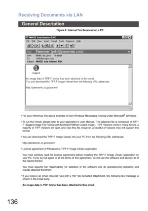 Page 136Receiving Documents via LAN
136
General Description
Figure 2: Internet Fax Received on a PC
• For your reference, the above example is from Windows Messaging running under Microsoft
® Windows.
• To run the Viewer, please refer to your application’s User Manual.  The attached file is composed of TIFF-
F (Tagged Image File Format with Modified Hoffman coded image).  TIFF Viewers come in many flavors, a
majority of TIFF Viewers will open and view this file, however, a handful of Viewers may not support...