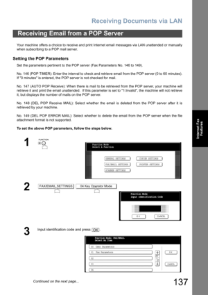 Page 137Receiving Documents via LAN
137
Internet Fax
Features
Your machine offers a choice to receive and print Internet email messages via LAN unattended or manually
when subscribing to a POP mail server.
Setting the POP Parameters
Set the parameters pertinent to the POP server (Fax Parameters No. 146 to 149).
No. 146 (POP TIMER): Enter the interval to check and retrieve email from the POP server (0 to 60 minutes).
If 0 minutes is entered, the POP server is not checked for mail.
No. 147 (AUTO POP Receive): When...