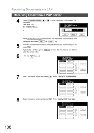 Page 138Receiving Documents via LAN
138
Receiving Email from a POP Server
4
Press     or   to scroll the display to the desired Fax 
Parameter.
(See page 190)
Ex:
or
Press   and enter the Fax Parameter number directly from 
the keypad and press   or   key.
5
Enter the desired retrieval interval time (0 to 60 minutes) from the keypad and
press .
If you make a mistake, press   to erase the time interval and then re-
enter the correct value.
6
7
Select the desired setting and press  .  Press  .
8
Select the desired...